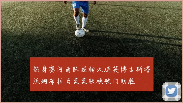 热身赛河南队逆转大连英博古斯塔沃姆布拉马莱莱联袂破门助胜
