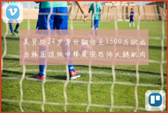 吴贤揆24岁身价翻倍至1500万欧成为韩国顶级中锋展现恐怖大腿肌肉