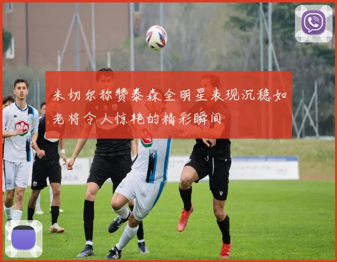 米切尔称赞泰森全明星表现沉稳如老将令人惊艳的精彩瞬间