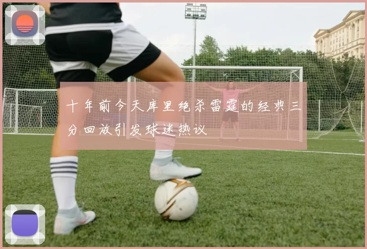 十年前今天库里绝杀雷霆的经典三分回放引发球迷热议