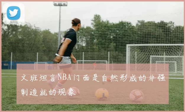 文班坦言NBA门面是自然形成的非强制造就的现象