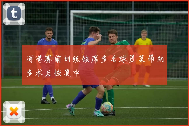 海港赛前训练缺席多名球员莱昂纳多术后恢复中