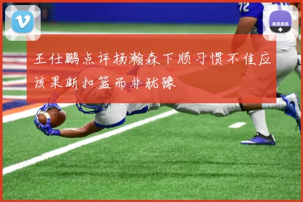 王仕鹏点评杨瀚森下顺习惯不佳应该果断扣篮而非犹豫