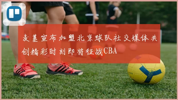 麦基宣布加盟北京球队社交媒体共创精彩时刻即将征战CBA