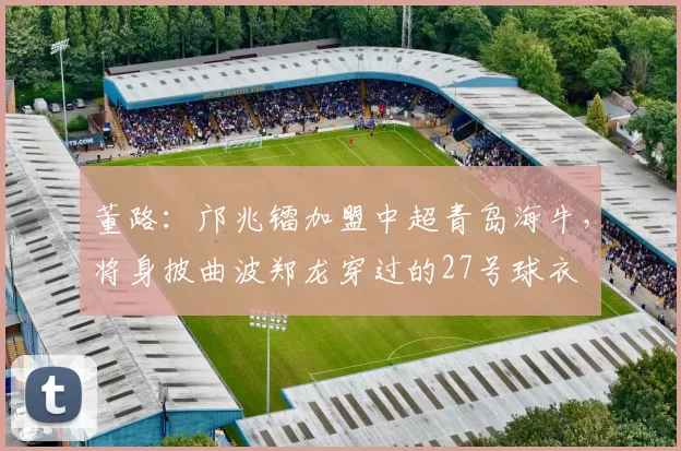 董路：邝兆镭加盟中超青岛海牛，将身披曲波郑龙穿过的27号球衣