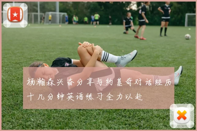 杨瀚森兴奋分享与约基奇对话经历十几分钟英语练习全力以赴