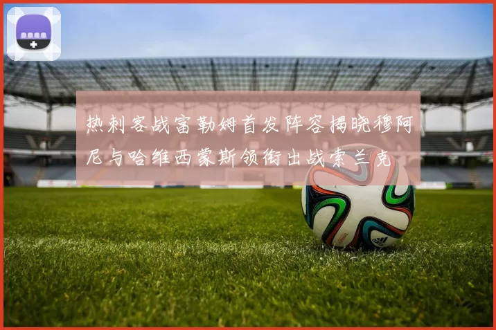 热刺客战富勒姆首发阵容揭晓穆阿尼与哈维西蒙斯领衔出战索兰克