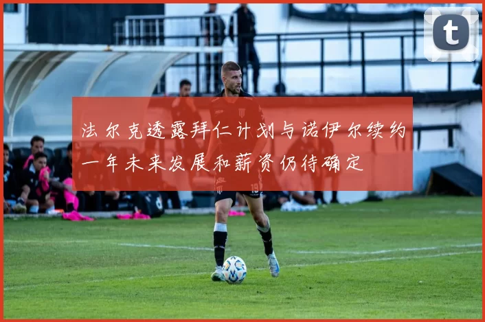 法尔克透露拜仁计划与诺伊尔续约一年未来发展和薪资仍待确定