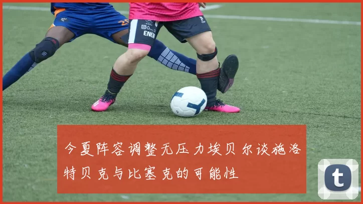 今夏阵容调整无压力埃贝尔谈施洛特贝克与比塞克的可能性