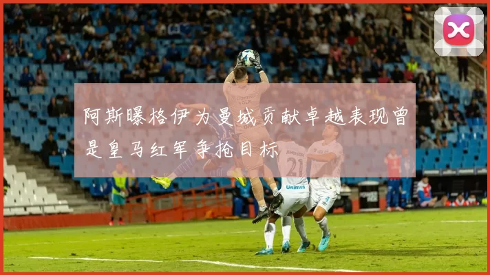 阿斯曝格伊为曼城贡献卓越表现曾是皇马红军争抢目标