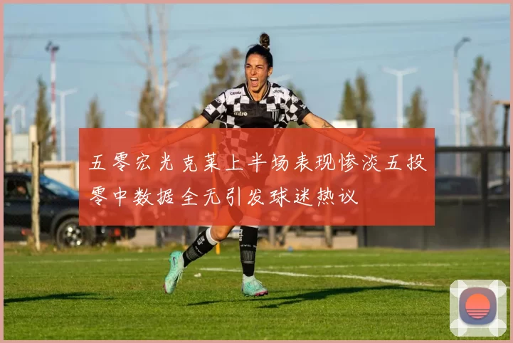 五零宏光克莱上半场表现惨淡五投零中数据全无引发球迷热议