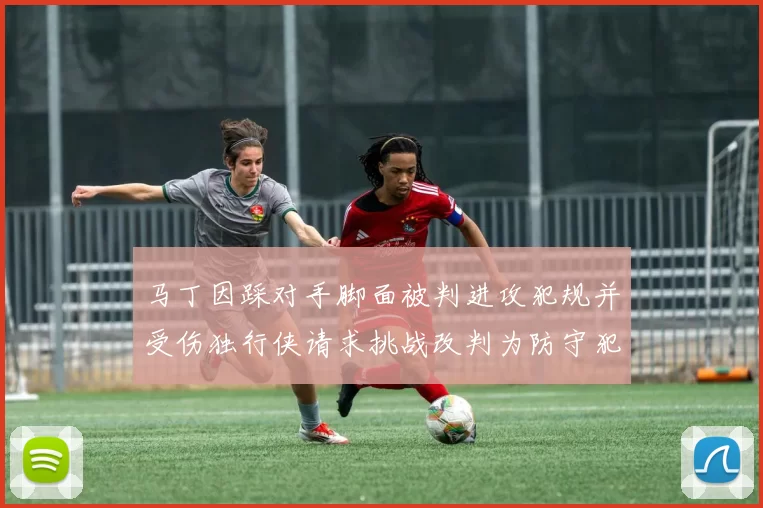马丁因踩对手脚面被判进攻犯规并受伤独行侠请求挑战改判为防守犯规