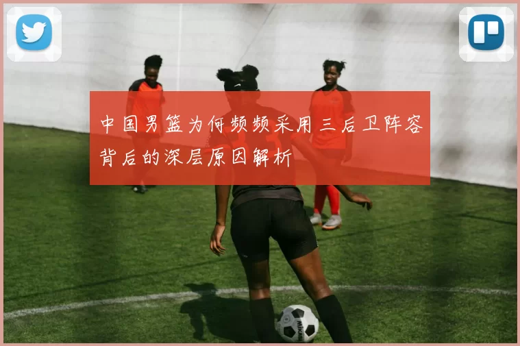 中国男篮为何频频采用三后卫阵容背后的深层原因解析