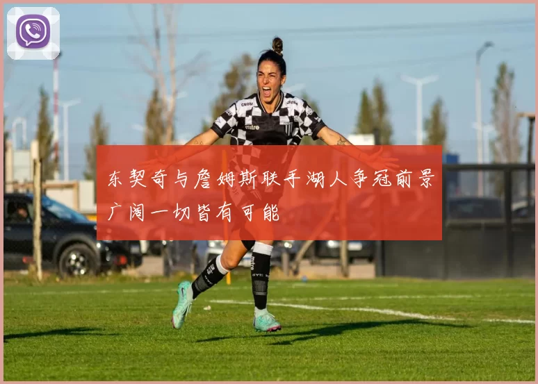 东契奇与詹姆斯联手湖人争冠前景广阔一切皆有可能