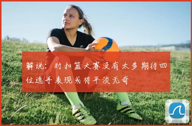 解说：对扣篮大赛没有太多期待四位选手表现或将平淡无奇
