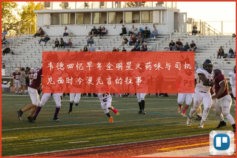 韦德回忆早年全明星火药味与司机见面时冷漠无言的往事