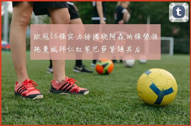 欧冠16强实力榜揭晓阿森纳强势领跑曼城拜仁红军巴萨紧随其后