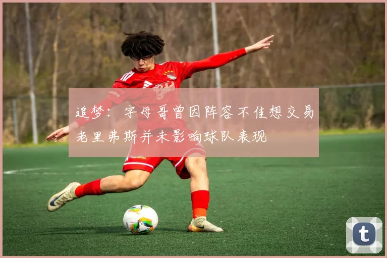 追梦：字母哥曾因阵容不佳想交易老里弗斯并未影响球队表现