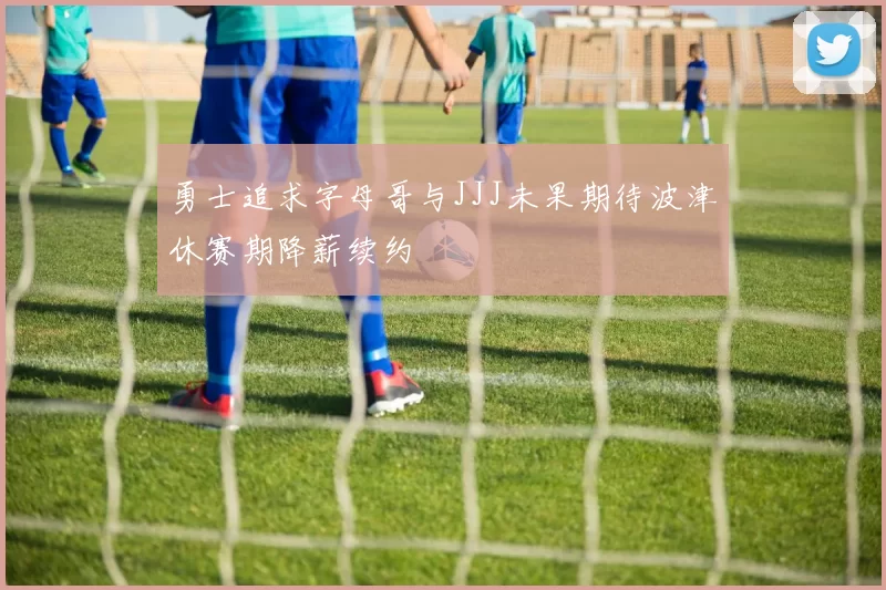 勇士追求字母哥与JJJ未果期待波津休赛期降薪续约