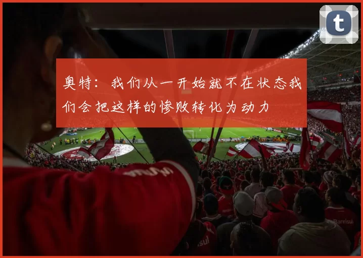 奥特：我们从一开始就不在状态我们会把这样的惨败转化为动力