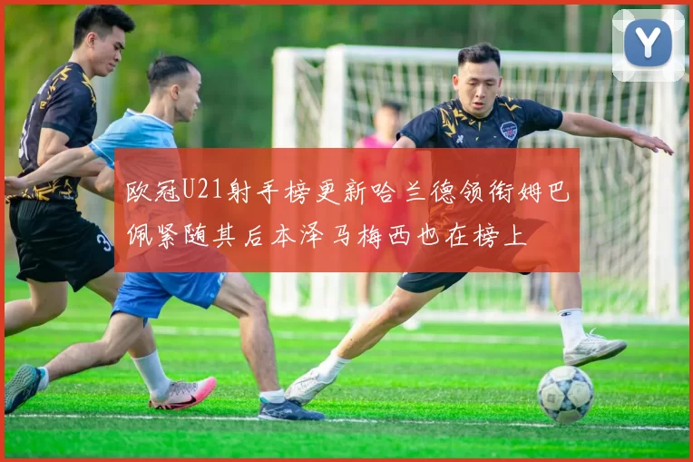 欧冠U21射手榜更新哈兰德领衔姆巴佩紧随其后本泽马梅西也在榜上