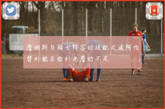 詹姆斯与骑士阵容的适配之道阿伦替补能否弥补老詹的不足
