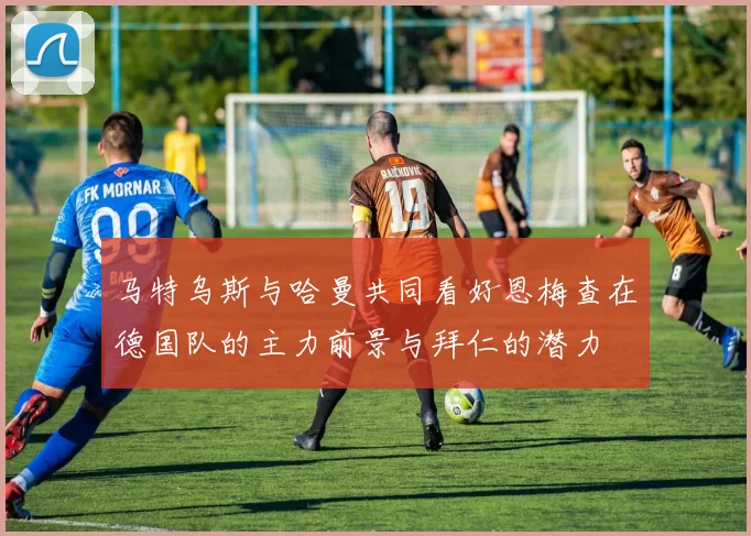 马特乌斯与哈曼共同看好恩梅查在德国队的主力前景与拜仁的潜力