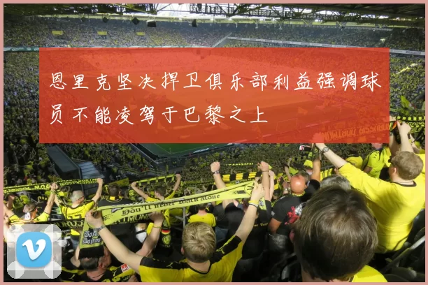 恩里克坚决捍卫俱乐部利益强调球员不能凌驾于巴黎之上