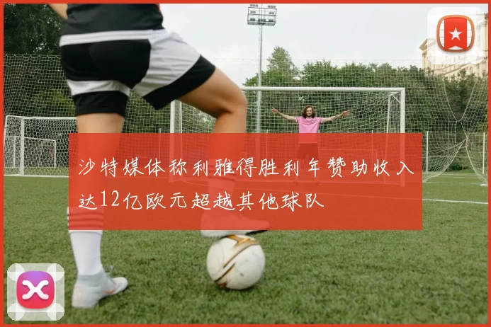 沙特媒体称利雅得胜利年赞助收入达12亿欧元超越其他球队